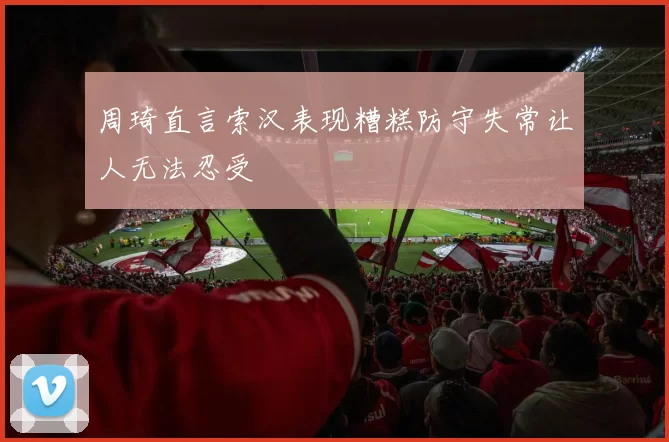 周琦直言索汉表现糟糕防守失常让人无法忍受