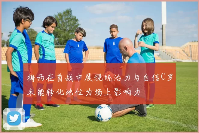 梅西在首战中展现统治力与自信C罗未能转化地位为场上影响力