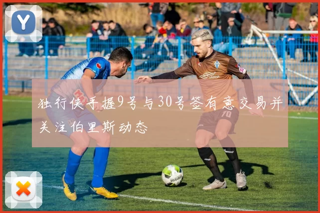 独行侠手握9号与30号签有意交易并关注伯里斯动态