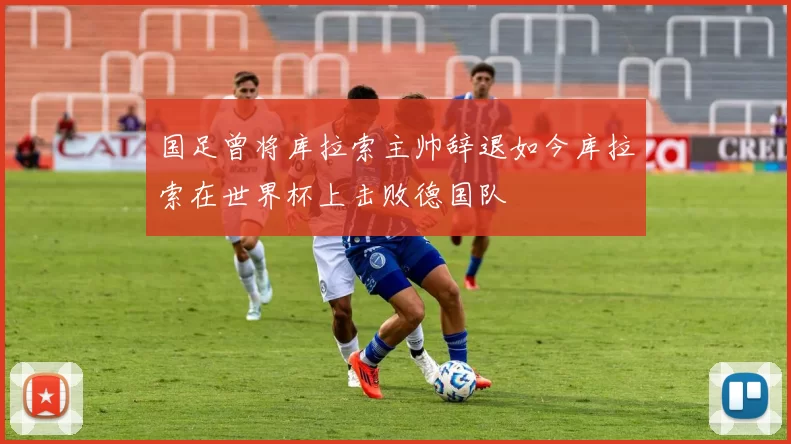 国足曾将库拉索主帅辞退如今库拉索在世界杯上击败德国队