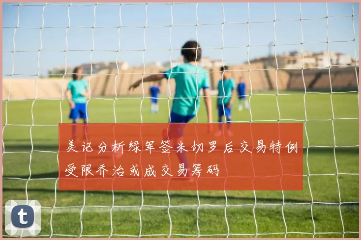 美记分析绿军签米切罗后交易特例受限乔治或成交易筹码